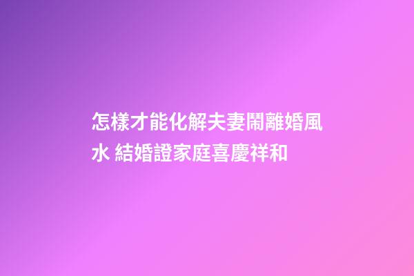 怎樣才能化解夫妻鬧離婚風水 結婚證家庭喜慶祥和